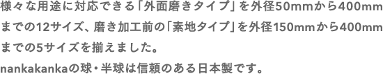 様々な用途に対応できる「外面磨きタイプ」を外径50mmから400mmまでの12サイズ、磨き加工前の「素地タイプ」を外径150mmから400mmまでの5サイズを揃えました。nankakankaの球・半球は信頼のある日本製です。