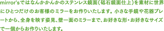 mirror'sではなんかかんか.comのステンレス鏡面(砥石鏡面仕上)を素材に世界にひとつだけのお客様のミラーをお作りいたします。 小さな手鏡や花器プレートから、全身を映す姿見、壁一面のミラーまで、お好きな形・お好きなサイズで一個からお作りいたします。