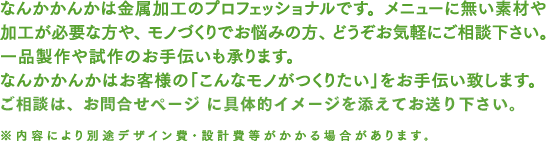 なんかかんかは金属加工のプロフェッショナルです。メニューに無い素材や加工が必要な方や、モノづくりでお悩みの方、どうぞお気軽にご相談ください。なんかかんかはお客様の「こんなモノがつくりたい」をお手伝い致します。ご相談、お見積もりは無料です。