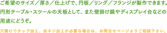 ご希望のサイズ/厚さ/仕上げで、円板/リング/フランジが製作できます。円形テーブル・スツールの天板として、また壁掛け鏡やディスプレイ台などの用途にどうぞ。