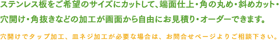 ステンレス板をご希望のサイズにカットして、端面仕上・角の丸め・斜めカット・穴開け・角抜きなどの加工が画面から自由にお見積り・オーダーできます。